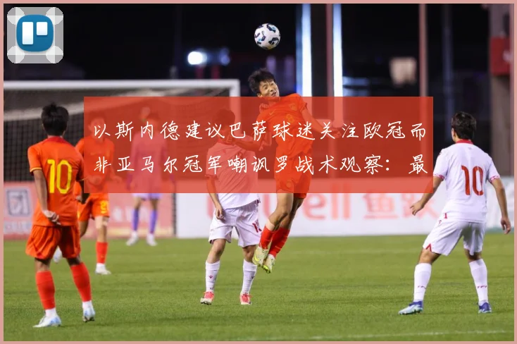 以斯内德建议巴萨球迷关注欧冠而非亚马尔冠军嘲讽罗战术观察：最新赛事动态与深度分析